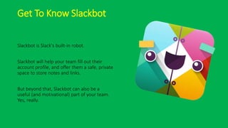 Get To Know Slackbot
Slackbot is Slack's built-in robot.
Slackbot will help your team fill out their
account profile, and offer them a safe, private
space to store notes and links.
But beyond that, Slackbot can also be a
useful (and motivational) part of your team.
Yes, really.
 