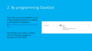 2. By programming Slackbot
Your team can set up Slackbot to say
things programmatically by creating
a new Slackbot integration
@ my.slack.com/services/new/slack
bot.
This will give your team a unique
URL for posting messages as
Slackbot via HTTP POST.
 