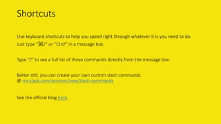 Shortcuts
Use keyboard shortcuts to help you speed right through whatever it is you need to do.
Just type “⌘/” or “Ctrl/” in a message box.
Type “/” to see a full list of those commands directly from the message box.
Better still, you can create your own custom slash commands
@ my.slack.com/services/new/slash-commands
See the official blog here
 