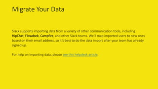 Migrate Your Data
Slack supports importing data from a variety of other communication tools, including
HipChat, Flowdock, Campfire, and other Slack teams. We’ll map imported users to new ones
based on their email address, so it’s best to do the data import after your team has already
signed up.
For help on importing data, please see this helpdesk article.
 