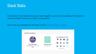Slack Stats
To help your team develop how you work together, we’ve built a dashboard that gives a
visual summary of how your team is using Slack.
Slack Stats are available for all teams on the Standard Plan or above.
 