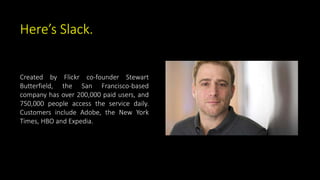 Here’s Slack.
Created by Flickr co-founder Stewart
Butterfield, the San Francisco-based
company has over 200,000 paid users, and
750,000 people access the service daily.
Customers include Adobe, the New York
Times, HBO and Expedia.
 