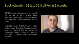 Slack valuation: $1.2 to $2.8 billion in 6 months
DST Global and Index Ventures have valued
the start-up, all for a service that's
effectively trying to kill internal e-mail use
by simplifying communication among
teams.
Slack CEO Stewart Butterfield was on stage
at the Fortune Brainstorm Tech conference,
where he revealed that his company is
expected to make $30 million in revenue
this year - roughly 100X its current
valuation.
 