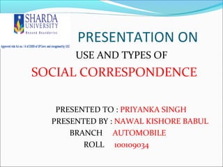 PRESENTATION ON
       USE AND TYPES OF
SOCIAL CORRESPONDENCE

   PRESENTED TO : PRIYANKA SINGH
  PRESENTED BY : NAWAL KISHORE BABUL
      BRANCH AUTOMOBILE
         ROLL 100109034
 