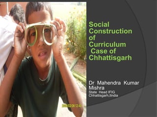 Social
Construction
of
Curriculum
Case of
Chhattisgarh
Dr Mahendra Kumar
Mishra
State Head IFIG
Chhattisgarh,IIndia
 