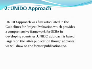 2. UNIDO Approach
UNIDO approach was first articulated in the
Guidelines for Project Evaluation which provides
a comprehensive framework for SCBA in
developing countries .UNIDO approach is based
largely on the latter publication though at places
we will draw on the former publication too.

 