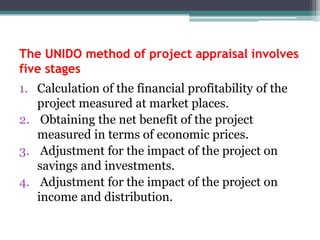 The UNIDO method of project appraisal involves
five stages
1. Calculation of the financial profitability of the
project measured at market places.
2. Obtaining the net benefit of the project
measured in terms of economic prices.
3. Adjustment for the impact of the project on
savings and investments.
4. Adjustment for the impact of the project on
income and distribution.

 