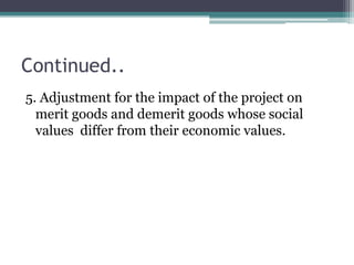 Continued..
5. Adjustment for the impact of the project on
merit goods and demerit goods whose social
values differ from their economic values.

 
