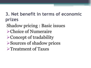3. Net benefit in terms of economic
prizes
Shadow pricing : Basic issues
Choice of Numeraire
Concept of tradability
Sources of shadow prices
Treatment of Taxes

 
