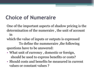 Choice of Numeraire
One of the important aspects of shadow pricing is the
determination of the numeraire , the unit of account
in
which the value of inputs or outputs is expressed
To define the nummeraire ,the following
questions have to be answered:
• What unit of currency , domestic or foreign,
should be used to express benefits or costs?
• Should costs and benefits be measured in current
values or constant values ?

 