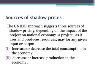 Sources of shadow prices
The UNIDO approach suggests three sources of
shadow pricing, depending on the impact of the
project on national economy .A project , as it
uses and produces resources, may for any given
input or output
(i) Increase or decrease the total consumption in
the economy.
(ii) decrease or increase production in the
economy .

 