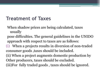 Treatment of Taxes
When shadow prices are being calculated, taxes
usually
pose difficulties. The general guidelines in the UNIDO
approach with respect to taxes are as follows:
(i) When a projects results in diversion of non-traded
consumer goods ,taxes should be included.
(ii) When a project augments domestic production by
Other producers, taxes should be excluded.
(iii)For fully traded goods , taxes should be ignored.

 