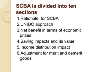 SCBA is divided into ten
sections
1.Rationale for SCBA
2.UNIDO approach
3.Net benefit in terms of economic
prizes
4.Saving impacts and its value
5.Income distribution impact
6.Adjustment for merit and demerit
goods

 