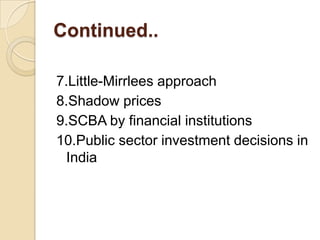 Continued..
7.Little-Mirrlees approach
8.Shadow prices
9.SCBA by financial institutions
10.Public sector investment decisions in
India

 