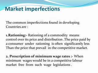 Market imperfections
The common imperfections found in developing
Countries are :
1.Rationing:- Rationing of a commodity means
control over its price and distribution .The price paid by
a consumer under rationing is often significantly less
Than the price that prevail in the competitive market.
2. Prescription of minimum wage rates :- When
minimum wages would be in a competitive labour
market free from such wage legislations .

 