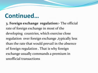 Continued…
3. Foreign exchange regulation:- The official
rate of foreign exchange in most of the
developing countries, which exercise close
regulation over foreign exchange ,typically less
than the rate that would prevail in the absence
of foreign regulation . That is why foreign
exchange usually commands a premium in
unofficial transactions

 