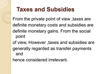 Taxes and Subsidies
From the private point of view ,taxes are
definite monetary costs and subsidies are
definite monetary gains. From the social
point
of view, However ,taxes and subsidies are
generally regarded as transfer payments
and
hence considered irrelevant.

 