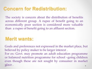 Concern for Redistribution:
The society is concern about the distribution of benefits
across different group. A rupee of benefit going to an
economically poor section is considered more valuable
than a rupee of benefit going to an affluent section.
Merit wants:
Goals and preferences not expressed in the market place, but
believed by policy maker to be larger interest .
For ex: Govt. may promote an adult education programme
or balanced nutrition programme for school –going children
even though these are not sought by consumer in market
place .
 