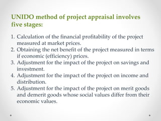 UNIDO method of project appraisal involves
five stages:
1. Calculation of the financial profitability of the project
measured at market prices.
2. Obtaining the net benefit of the project measured in terms
if economic (efficiency) prices.
3. Adjustment for the impact of the project on savings and
investment.
4. Adjustment for the impact of the project on income and
distribution.
5. Adjustment for the impact of the project on merit goods
and demerit goods whose social values differ from their
economic values.
 
