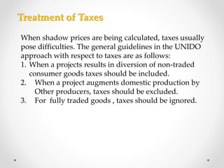When shadow prices are being calculated, taxes usually
pose difficulties. The general guidelines in the UNIDO
approach with respect to taxes are as follows:
1. When a projects results in diversion of non-traded
consumer goods taxes should be included.
2. When a project augments domestic production by
Other producers, taxes should be excluded.
3. For fully traded goods , taxes should be ignored.
Treatment of Taxes
 