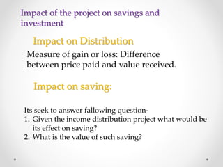 Impact on Distribution
Measure of gain or loss: Difference
between price paid and value received.
Impact on saving:
Its seek to answer fallowing question-
1. Given the income distribution project what would be
its effect on saving?
2. What is the value of such saving?
Impact of the project on savings and
investment
 