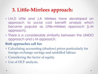  I.M.D Little and J.A Mirrlees have developed an
approach to social cost benefit analysis which
became popular as Little-mirrlees approach (L-M
approach).
 There is a considerable similarity between the UNIDO
approach and L-M approach.
3. Little-Mirrlees approach:
 