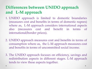 Issues in Little- Mirrlees Approach to SCBA
 Numeraire:
L-M’s numeraire is “present uncommitted social income measured in terms
of convertible foreign exchange of constant purchasing power”
 L-M’s Shadow Price:
L-M’s approach measures costs and benefits in terms of international price as
against UNIDO method that measures costs and benefits in terms of
domestic prices.
 L-M Shadow Price for traded goods:
The shadow price of traded good/service is equal to its border because it
represents the appropriate social opportunity cost/benefit of producing
/using a traded good/service
 