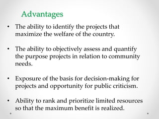 Advantages
• The ability to identify the projects that
maximize the welfare of the country.
• The ability to objectively assess and quantify
the purpose projects in relation to community
needs.
• Exposure of the basis for decision-making for
projects and opportunity for public criticism.
• Ability to rank and prioritize limited resources
so that the maximum benefit is realized.
 
