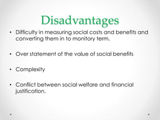 Disadvantages
• Difficulty in measuring social costs and benefits and
converting them in to monitory term.
• Over statement of the value of social benefits
• Complexity
• Conflict between social welfare and financial
justification.
 
