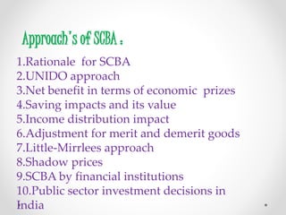 Approach's of SCBA :
1.Rationale for SCBA
2.UNIDO approach
3.Net benefit in terms of economic prizes
4.Saving impacts and its value
5.Income distribution impact
6.Adjustment for merit and demerit goods
7.Little-Mirrlees approach
8.Shadow prices
9.SCBA by financial institutions
10.Public sector investment decisions in
India
 