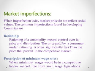 Market imperfections:
When imperfection exits, market price do not reflect social
values. The common imperfections found in developing
Countries are :
Rationing:
Rationing of a commodity means control over its
price and distribution .The price paid by a consumer
under rationing is often significantly less Than the
price that prevail in the competitive market.
Prescription of minimum wage rates :
When minimum wages would be in a competitive
labour market free from such wage legislations .
 