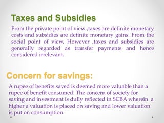 Taxes and Subsidies
From the private point of view ,taxes are definite monetary
costs and subsidies are definite monetary gains. From the
social point of view, However ,taxes and subsidies are
generally regarded as transfer payments and hence
considered irrelevant.
Concern for savings:
A rupee of benefits saved is deemed more valuable than a
rupee of benefit consumed. The concern of society for
saving and investment is dully reflected in SCBA wherein a
higher a valuation is placed on saving and lower valuation
is put on consumption.
 