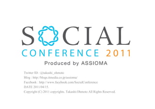 Social Conference 2011.

 Twitter ID : @takashi_ohmoto
 Blog : http://blogs.itmedia.co.jp/assioma/
 Facebook : http://www.facebook.com/SocialConference
 DATE 2011/04/15.
 Copyright (C) 2011 copyrights. Takashi.Ohmoto All Rights Reserved.
 