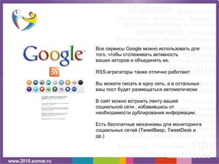 БУДЬТЕ В КУРСЕ www.socialcraft.ru Все сервисы  Google  можно использовать   для того, чтобы отслеживать активность ваших акторов и объединять их. RSS- агрегаторы также отлично работают Вы можете писать в одну сеть, а в остальных ваш пост будет размещаться автоматически В сайт можно встроить ленту вашей социальной сети , избавившись от необходимости дублирования информации.  Есть бесплатные механизмы для мониторинга социальных сетей  (TweetBeep, TweetDesk  и др.) 