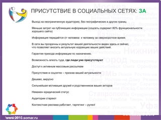 ПРИСУТСТВИЕ В СОЦИАЛЬНЫХ СЕТЯХ:  ЗА www.socialcraft.ru Выход на неограниченную аудиторию, без географических и других границ Меньше затрат на публикацию информации (соцсеть содержит 80% функциональности хорошего сайта) Информация передаётся от человека  к человеку за сверхкороткое время. В сети вы прозрачны и результат вашей деятельности виден здесь и сейчас, что позволяет вносить актуальную коррекцию ваших действий. Гарантия прихода информации по назначению.  Возможность влезть туда,  где люди уже присутствуют Доступ к активным массовым рассылкам Присутствие в соцсетях – признак вашей актуальности Дешево, вирусно Сильнейшая мотивация друзей и родственников ваших акторов Неважен юридический статус Аудитории стареют Контекстная реклама работает, таргетинг – рулез! 