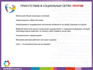 ПРИСУТСТВИЕ В СОЦИАЛЬНЫХ СЕТЯХ:  ПРОТИВ www.socialcraft.ru Маленький объем неигровых платежей Нерегулярность обратной связи Необходимость поддержания постоянной активности на своей странице и в группе Ведение блога или группы лучше всего осуществлять с помощью сотрудника, который непосредственно работает по проекту либо отдавать на аутсорс Слишком много перекупщиков. Массовая реклама работает все хуже и дороже Сети – это вспомогательный инструмент 