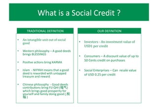 Social	
  Enterprises	
  –issues	
  
•  Lack	
  of	
  funding	
  
	
  	
  	
  	
  	
  (donation,	
  loan,	
  equity)	
  
•  Product	
  demand	
  	
  
	
  	
  	
  	
  	
  (for	
  products	
  and	
  services)	
  
•  Public	
  Awareness	
  
	
  	
  	
  	
  	
  	
  	
  (campaigns)	
  
TECHNOLOGY	
  
	
  Gami?ication	
  
	
  E-­‐commerce	
  
	
  Loyalty	
  systems	
  
FINANCE	
  
	
  Alternative	
  Currency	
  
	
  Crowdfunding	
  
	
  Monetary	
  Economics	
  
ISSUES	
   SOLUTIONS	
  
Source:	
  Challenges	
  and	
  What’s	
  Next	
  in	
  Building	
  
the	
  Impact	
  InvesRng	
  Industry,	
  	
  Rockefeller	
  
FoundaRon	
  	
  
 