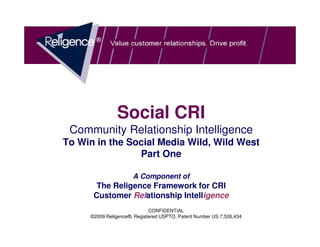 Social CRI
 Community Relationship Intelligence
To Win in the Social Media Wild, Wild West
                Part One

                      A Component of
       The Religence Framework for CRI
      Customer Relationship Intelligence
                  CONFIDENTIAL DOCUMENT
                         CONFIDENTIAL
     ©2009 Religence®, Registered USPTO, Patent Number US 7,526,434
 