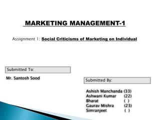 MARKETING MANAGEMENT-1

  Assignment 1: Social Criticisms of Marketing on Individual




Submitted To:

Mr. Santosh Sood
                                    Submitted By:

                                    Ashish Manchanda   (33)
                                    Ashwani Kumar      (22)
                                    Bharat             ( )
                                    Gaurav Mishra      (23)
                                    Simranjeet          ( )
 