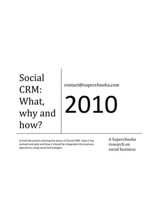 Social
                                     contact@superchooha.com
CRM:
What,
why and                              2010
how?
A brief document covering the basics of Social CRM. How it has   A Superchooha
evolved and why and how it should be integrated into business    research on
operations using social technologies.
                                                                 social business
 