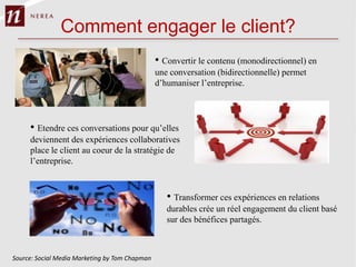 Comment engager le client?
                                                • Convertir le contenu (monodirectionnel) en
                                                une conversation (bidirectionnelle) permet
                                                d’humaniser l’entreprise.




     • Etendre ces conversations pour qu’elles
     deviennent des expériences collaboratives
     place le client au coeur de la stratégie de
     l’entreprise.



                                                   • Transformer ces expériences en relations
                                                   durables crée un réel engagement du client basé
                                                   sur des bénéfices partagés.



Source: Social Media Marketing by Tom Chapman
 