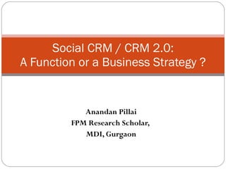 Anandan Pillai FPM Research Scholar,  MDI, Gurgaon Social CRM / CRM 2.0: A Function or a Business Strategy ? 