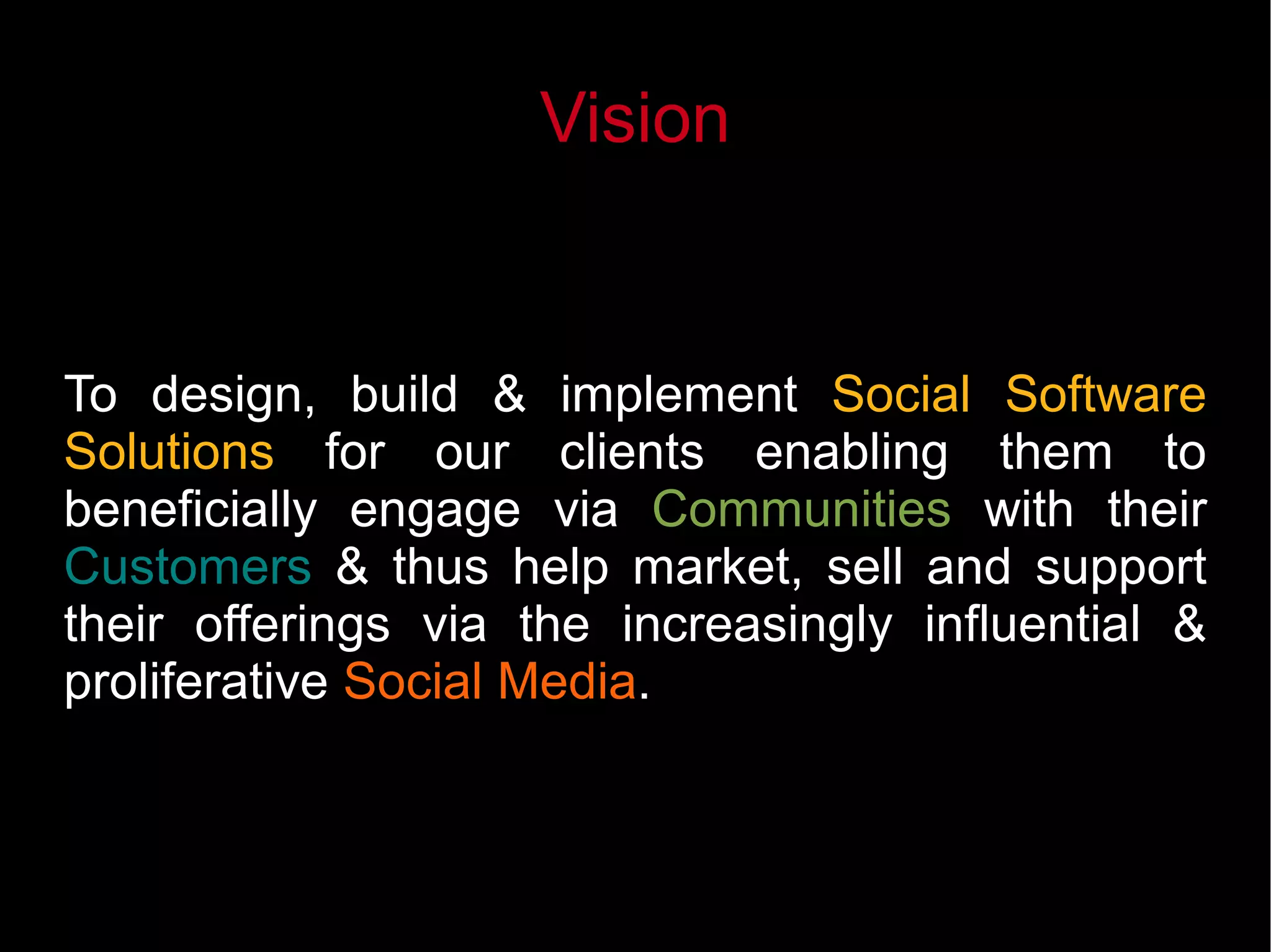 Vision
To design, build & implement Social Software
Solutions for our clients enabling them to
beneficially engage via Communities with their
Customers & thus help market, sell and support
their offerings via the increasingly influential &
proliferative Social Media.
 
