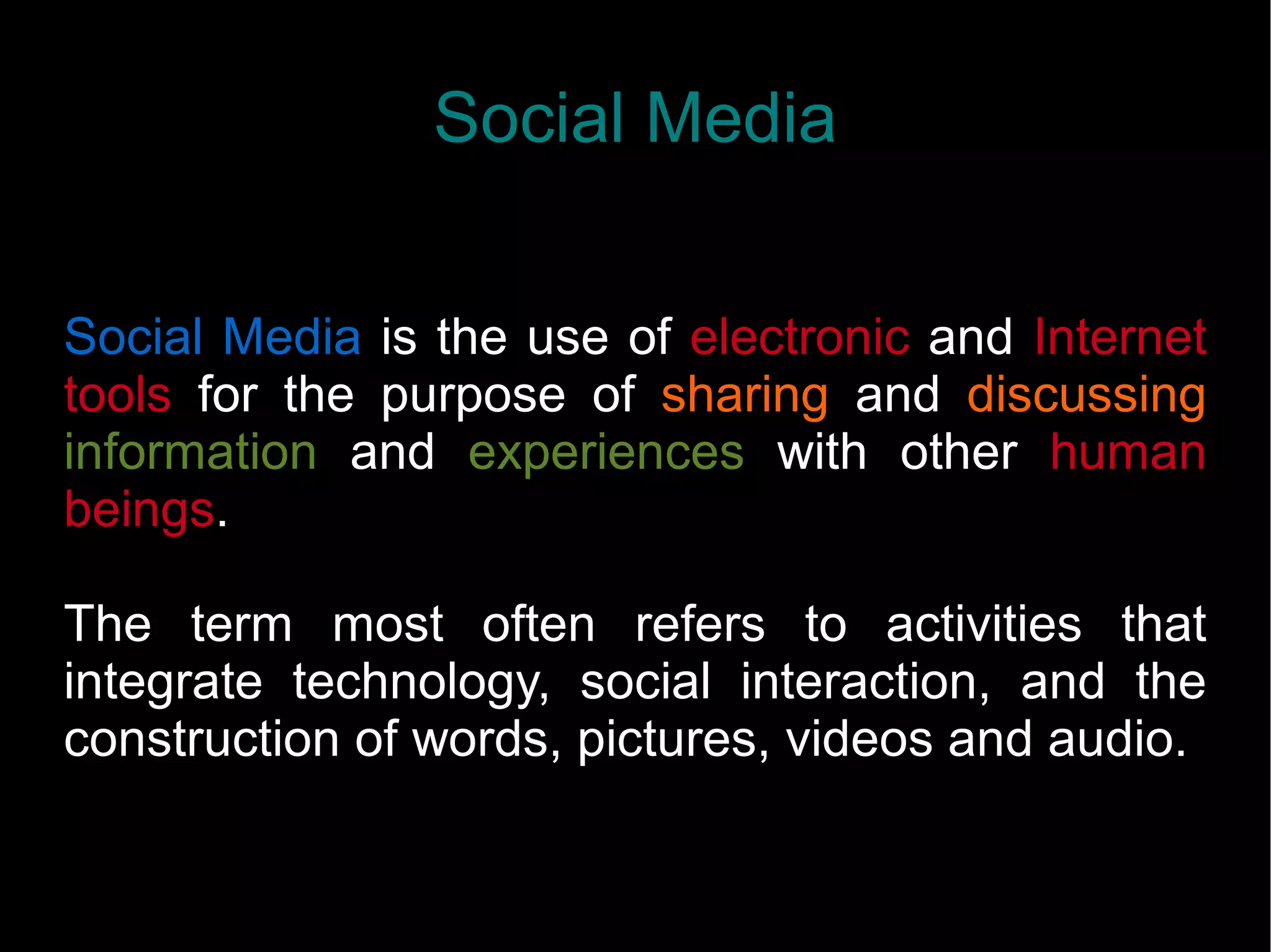 Social Media
Social Media is the use of electronic and Internet
tools for the purpose of sharing and discussing
information and experiences with other human
beings.
The term most often refers to activities that
integrate technology, social interaction, and the
construction of words, pictures, videos and audio.
 