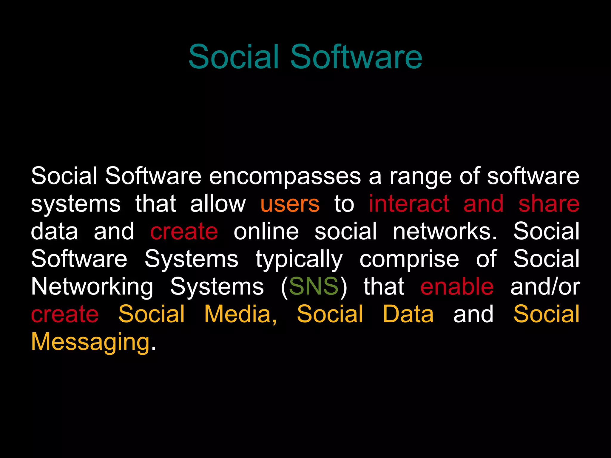 Social Software
Social Software encompasses a range of software
systems that allow users to interact and share
data and create online social networks. Social
Software Systems typically comprise of Social
Networking Systems (SNS) that enable and/or
create Social Media, Social Data and Social
Messaging.
 