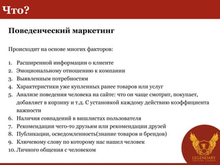 Что?
Поведенческий маркетинг
Происходит на основе многих факторов:
1.  Расширенной информации о клиенте
2.  Эмоциональному отношению к компании
3.  Выявленным потребностям
4.  Характеристики уже купленных ранее товаров или услуг
5.  Анализе поведения человека на сайте: что он чаще смотрит, покупает,
добавляет в корзину и т.д. С установкой каждому действию коэффициента
важности
6.  Наличия совпадений в вишлистах пользователя
7.  Рекомендации чего-то друзьям или рекомендации друзей
8.  Публикации, осведомленность(знание товаров и брендов)
9.  Ключевому слову по которому нас нашел человек
10. Личного общения с человеком
 