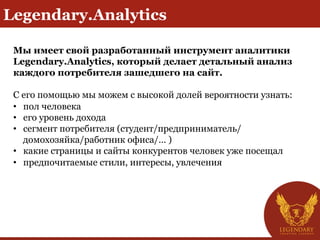 Legendary.Analytics
Мы имеет свой разработанный инструмент аналитики
Legendary.Analytics, который делает детальный анализ
каждого потребителя зашедшего на сайт.
С его помощью мы можем c высокой долей вероятности узнать:
•  пол человека
•  его уровень дохода
•  сегмент потребителя (студент/предприниматель/
домохозяйка/работник офиса/… )
•  какие страницы и сайты конкурентов человек уже посещал
•  предпочитаемые стили, интересы, увлечения
 