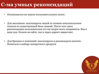 С-ма умных рекомендаций
•  Основывается на чужом пользовательском опыте.
•  Для магазинов: анализируем людей со схожим покупательским
опытом из существующей базы знаний. После чего даем
рекомендации пользователям что им скорее всего понравится. Как в
виде доп. блоков на сайте, так и через директ-маркетинг.
•  Для брендов и компаний: анализируем и рекомендуем контент.
Помогаем в выборе конкретного продукта
 