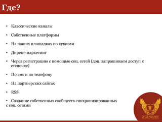 Где?
• Классические каналы
• Собственные платформы
• На наших площадках по кукисам
• Директ-маркетинг
• Через регистрацию с помощью соц. сетей (доп. запрашиваем доступ к
стеночке)
• По смс и по телефону
• На партнерских сайтах
• RSS
• Создание собственных сообществ синхронизированных
с соц. сетями
 