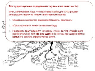 Все существующие определения скучны и не понятны %-)
Итак, запоминаем лишь что приставка Social для CRM решает
следующие задачи на новом качественном уровне:
1. Общаться с клиентом, взаимодействовать, вовлекать
2. «Прослушивать» клиента везде и всюду
3. Продавать тому клиенту, которому нужно, то что нужно(часто
несознательно), там где ему удобно (а не там где удобно вам) и
когда это сделать эффективнее всего.
 